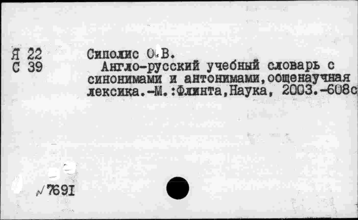 ﻿Я 22 Сиполис 0<В.
С 39 Англо-русский учебный словарь с синонимами и антонимами,оощенаучная лексика.-М.:Флинта,Наука, 2003.-608с
л/7691